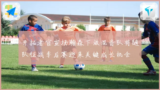 开拓者官宣杨瀚森下放混音队将随队征战季后赛迎来关键成长机会