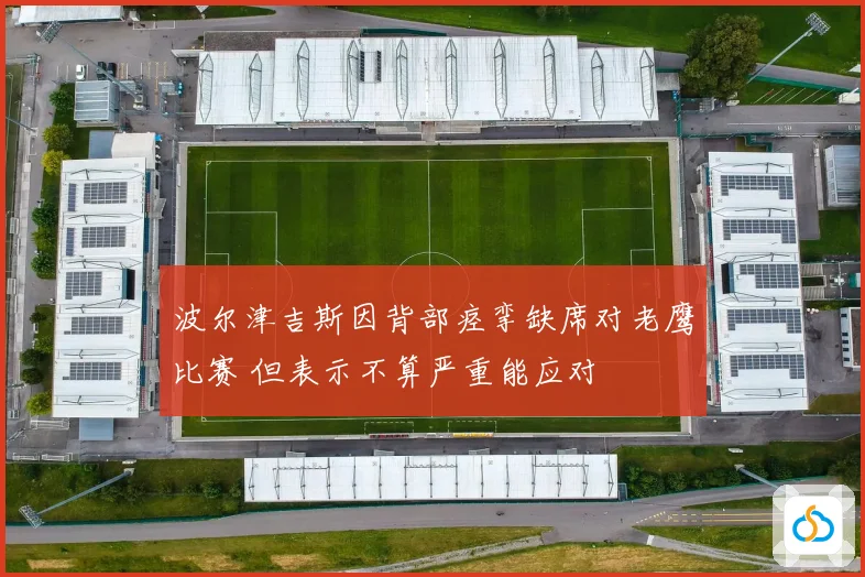 波尔津吉斯因背部痉挛缺席对老鹰比赛 但表示不算严重能应对