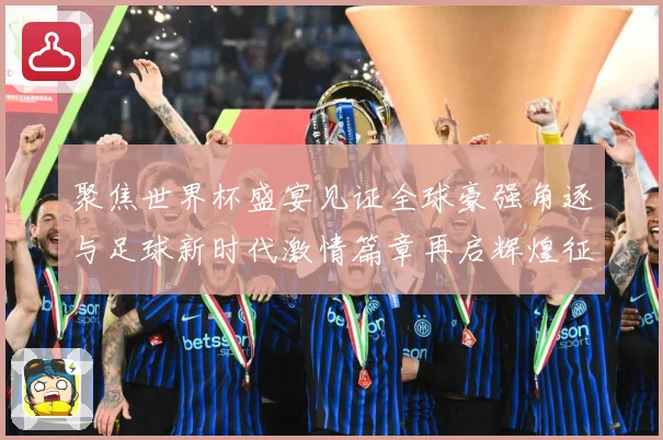 聚焦世界杯盛宴见证全球豪强角逐与足球新时代激情篇章再启辉煌征程