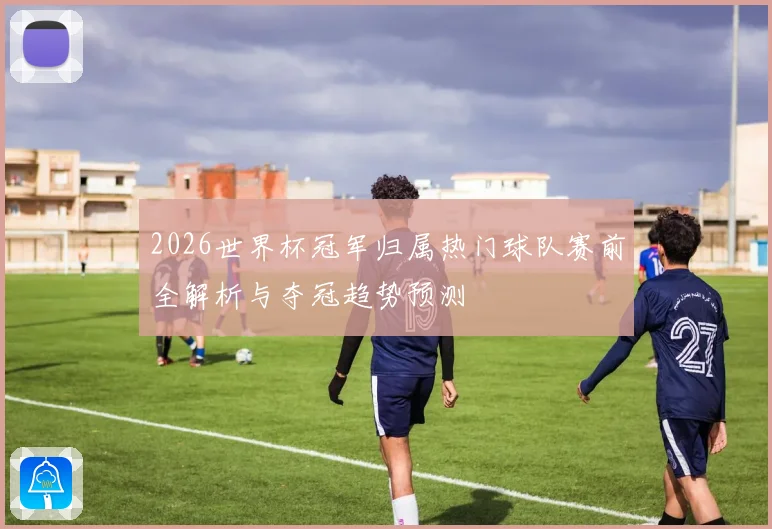 2026世界杯冠军归属热门球队赛前全解析与夺冠趋势预测