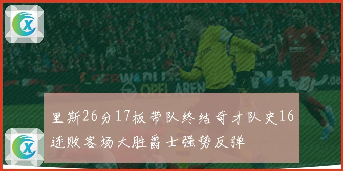 里斯26分17板带队终结奇才队史16连败客场大胜爵士强势反弹