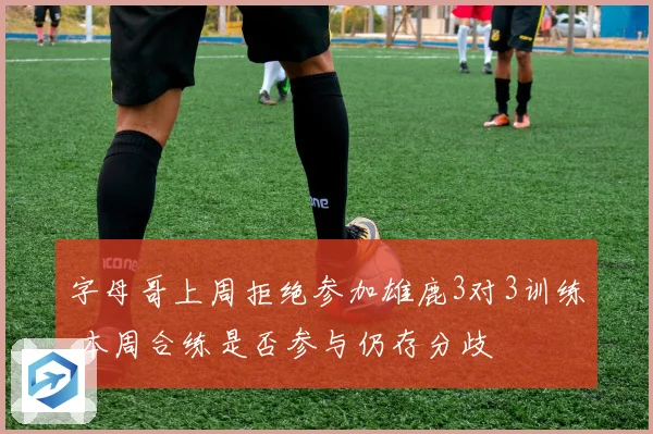 字母哥上周拒绝参加雄鹿3对3训练 本周合练是否参与仍存分歧