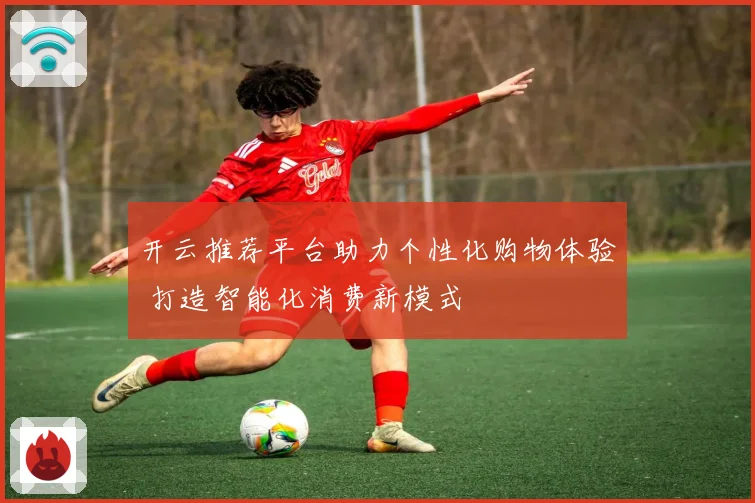 开云推荐平台助力个性化购物体验 打造智能化消费新模式