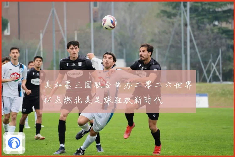 美加墨三国联合举办二零二六世界杯点燃北美足球狂欢新时代
