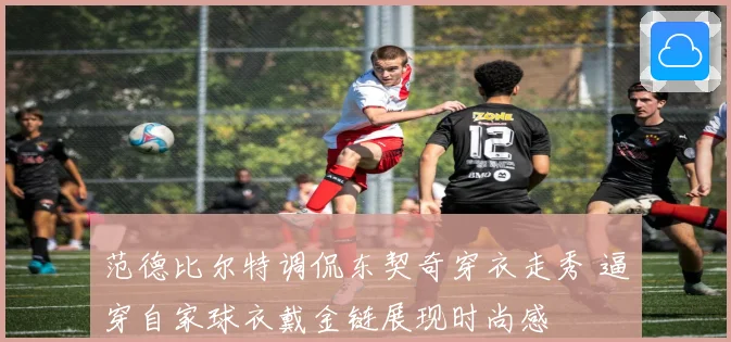 范德比尔特调侃东契奇穿衣走秀 逼穿自家球衣戴金链展现时尚感