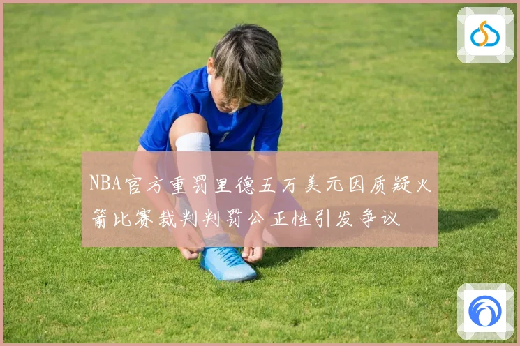 NBA官方重罚里德五万美元因质疑火箭比赛裁判判罚公正性引发争议