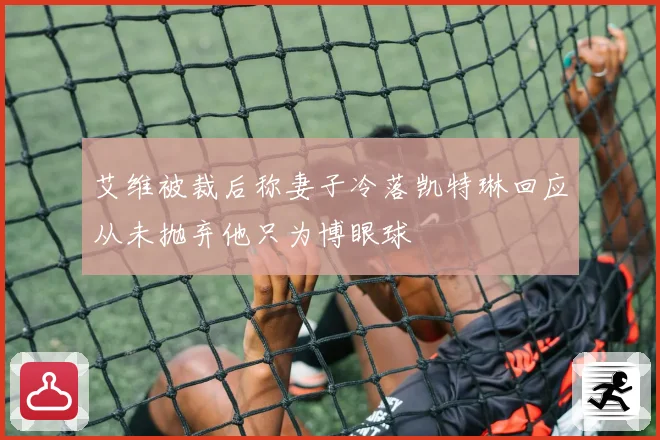 艾维被裁后称妻子冷落凯特琳回应从未抛弃他只为博眼球