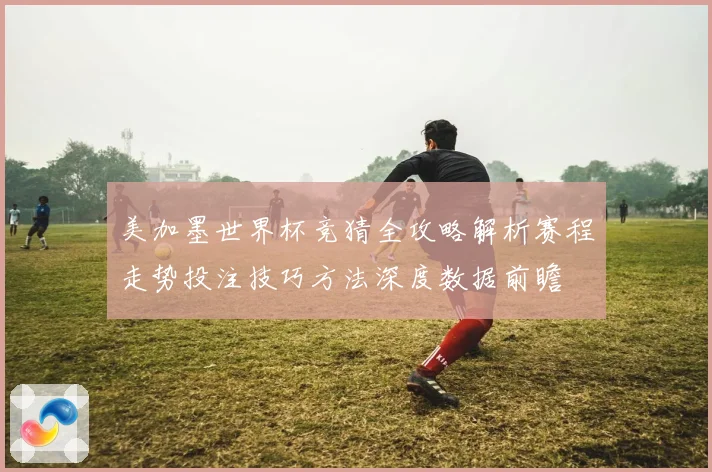 美加墨世界杯竞猜全攻略解析赛程走势投注技巧方法深度数据前瞻