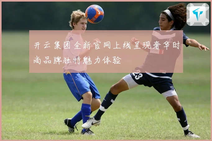 开云集团全新官网上线呈现奢华时尚品牌独特魅力体验