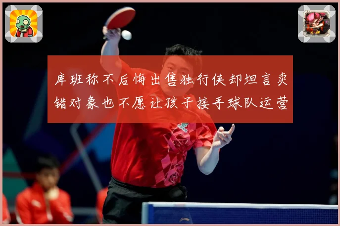 库班称不后悔出售独行侠却坦言卖错对象也不愿让孩子接手球队运营赛场复盘