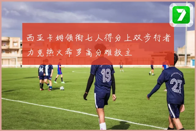 西亚卡姆领衔七人得分上双步行者力克热火希罗高分难救主