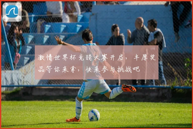 激情世界杯竞猜大赛开启，丰厚奖品等你来拿，快来参与挑战吧