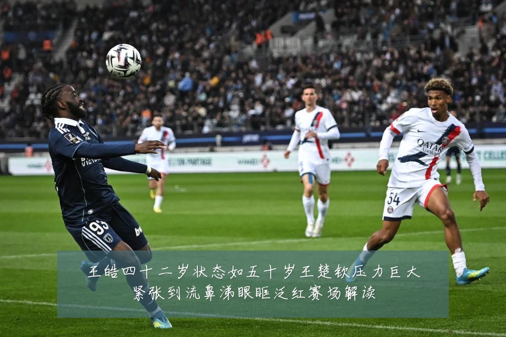王皓四十二岁状态如五十岁王楚钦压力巨大紧张到流鼻涕眼眶泛红赛场解读