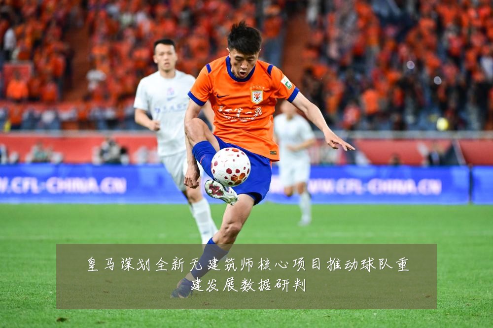 皇马谋划全新无建筑师核心项目推动球队重建发展数据研判