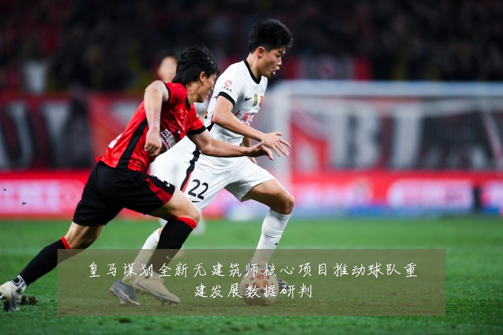 皇马谋划全新无建筑师核心项目推动球队重建发展数据研判